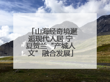 山海经奇境邂逅现代人居 宁夏贺兰“产城人文”融合发展