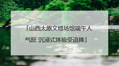 山西太原文博场馆端午人气旺 沉浸式体验受追捧