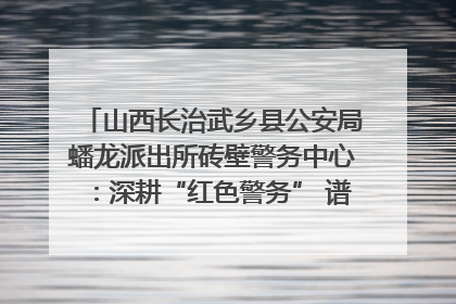 山西长治武乡县公安局蟠龙派出所砖壁警务中心：深耕“红色警务” 谱写“平安答卷”