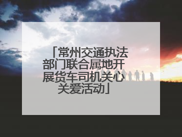常州交通执法部门联合属地开展货车司机关心关爱活动