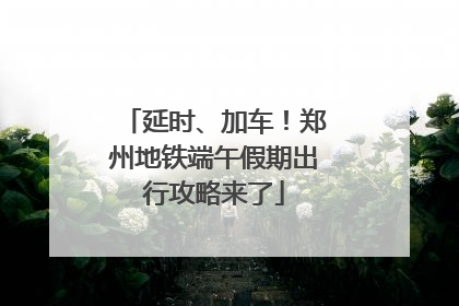 延时、加车！郑州地铁端午假期出行攻略来了