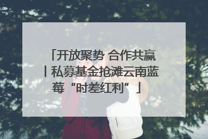 开放聚势 合作共赢丨私募基金抢滩云南蓝莓“时差红利”