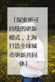 探索更可持续的更新模式，上海打造全球城市更新共同体