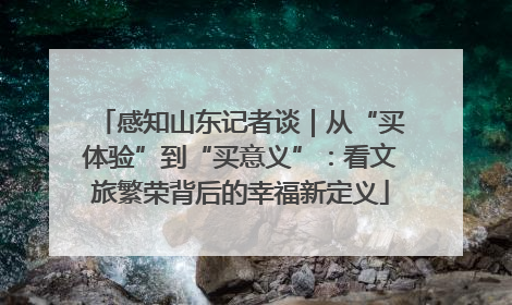 感知山东记者谈｜从“买体验”到“买意义”：看文旅繁荣背后的幸福新定义
