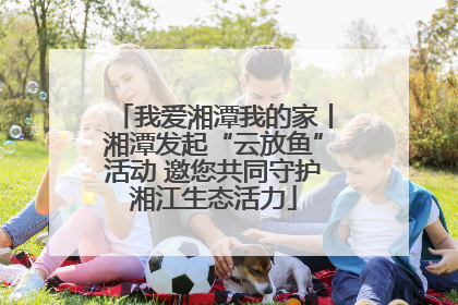 我爱湘潭我的家丨湘潭发起“云放鱼”活动 邀您共同守护湘江生态活力