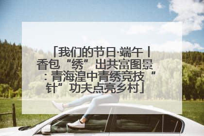 我们的节日·端午丨香包“绣”出共富图景：青海湟中青绣竞技“针”功夫点亮乡村