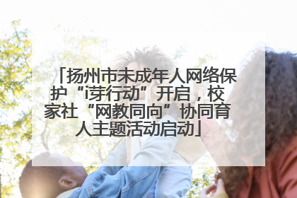 扬州市未成年人网络保护“i芽行动”开启，校家社“网教同向”协同育人主题活动启动