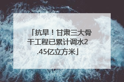 抗旱！甘肃三大骨干工程已累计调水2.45亿立方米