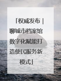 权威发布｜聊城市档案馆数字化赋能打造便民服务新模式