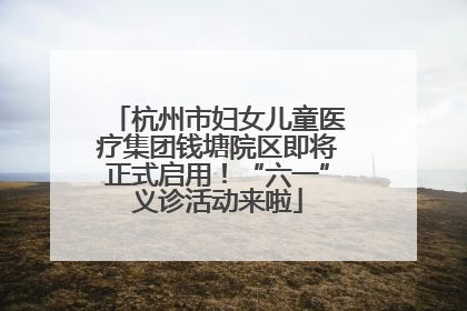 杭州市妇女儿童医疗集团钱塘院区即将正式启用！“六一”义诊活动来啦