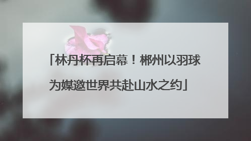 林丹杯再启幕！郴州以羽球为媒邀世界共赴山水之约