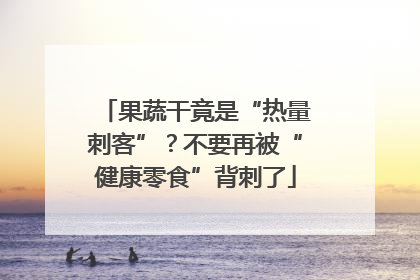 果蔬干竟是“热量刺客”？不要再被“健康零食”背刺了