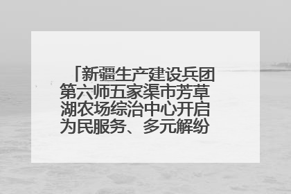 新疆生产建设兵团第六师五家渠市芳草湖农场综治中心开启为民服务、多元解纷“超市”新体验