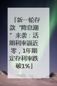 新一轮存款“降息潮”来袭：活期利率逼近零，1年期定存利率跌破1%