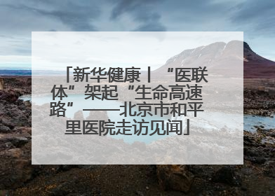 新华健康丨“医联体”架起“生命高速路”——北京市和平里医院走访见闻