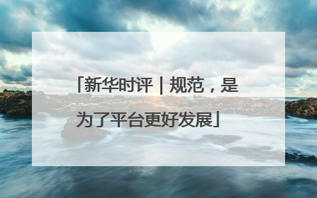 新华时评｜规范，是为了平台更好发展