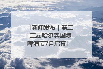新闻发布｜第二十三届哈尔滨国际啤酒节7月启幕