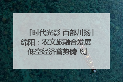 时代光影 百部川扬│绵阳：农文旅融合发展 低空经济蓄势腾飞