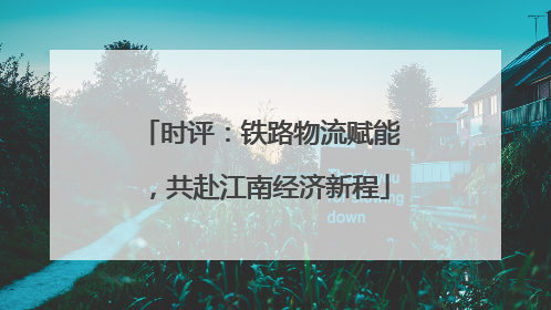 时评：铁路物流赋能，共赴江南经济新程