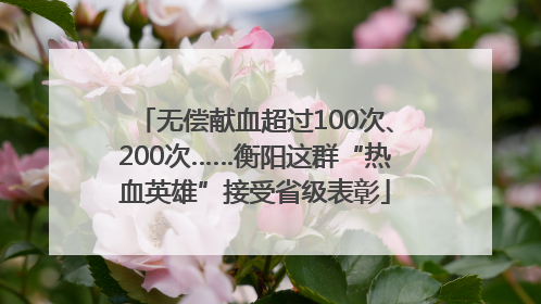 无偿献血超过100次、200次……衡阳这群“热血英雄”接受省级表彰