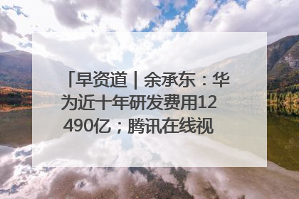 早资道｜余承东：华为近十年研发费用12490亿；腾讯在线视频重大组织调整