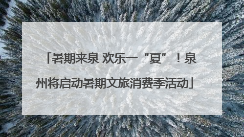 暑期来泉 欢乐一“夏”！泉州将启动暑期文旅消费季活动