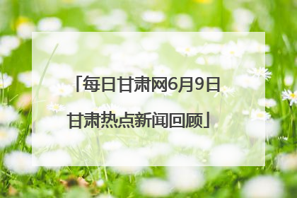 每日甘肃网6月9日甘肃热点新闻回顾