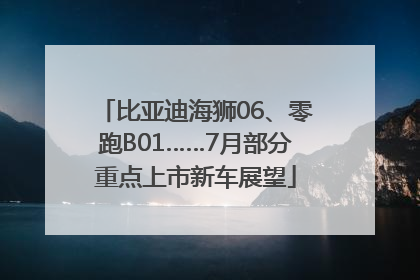 比亚迪海狮06、零跑B01……7月部分重点上市新车展望