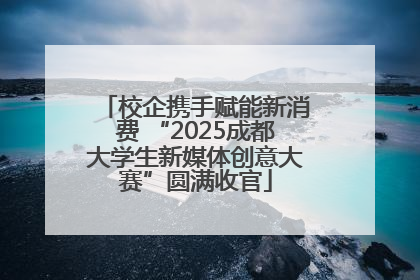 校企携手赋能新消费 “2025成都大学生新媒体创意大赛”圆满收官