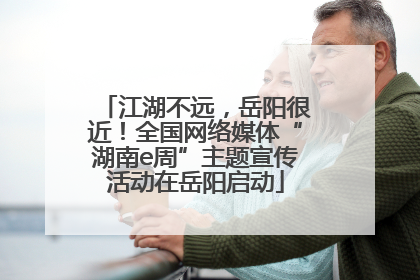 江湖不远，岳阳很近！全国网络媒体“湖南e周”主题宣传活动在岳阳启动