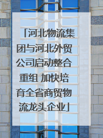 河北物流集团与河北外贸公司启动整合重组 加快培育全省商贸物流龙头企业