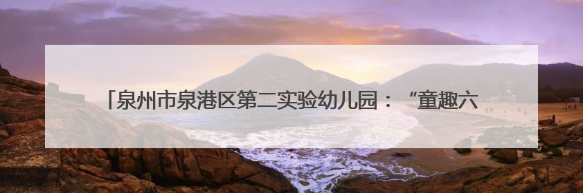 泉州市泉港区第二实验幼儿园：“童趣六一·粽享端午”双节亲子游园会欢乐开启
