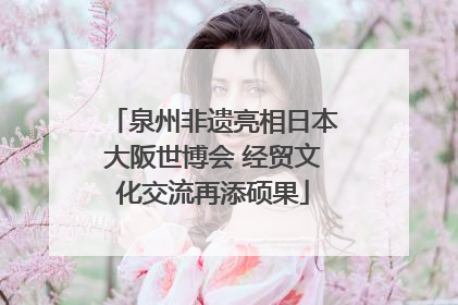泉州非遗亮相日本大阪世博会 经贸文化交流再添硕果
