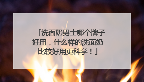 洗面奶男士哪个牌子好用，什么样的洗面奶比较好用更科学！