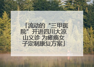 流动的“三甲医院”开进四川大凉山义诊 为瘫痪女子定制康复方案