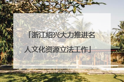 浙江绍兴大力推进名人文化资源立法工作