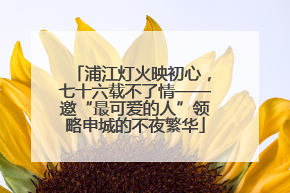 浦江灯火映初心，七十六载不了情——邀“最可爱的人”领略申城的不夜繁华