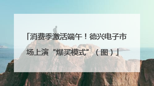 消费季激活端午！德兴电子市场上演“爆买模式”（图）