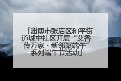 淄博市张店区和平街道城中社区开展“艾香传万家・新邻聚端午”系列端午节活动