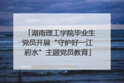 湖南理工学院毕业生党员开展“守护好一江碧水”主题党员教育