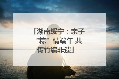 湖南绥宁：亲子“粽”情端午 共传竹编非遗
