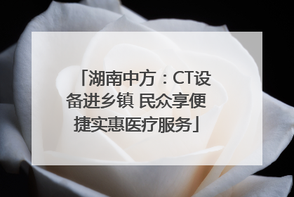 湖南中方：CT设备进乡镇 民众享便捷实惠医疗服务