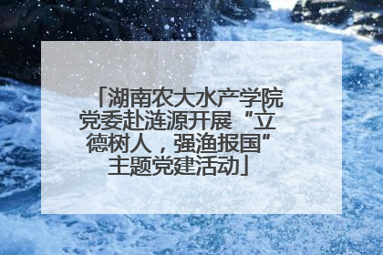湖南农大水产学院党委赴涟源开展“立德树人，强渔报国”主题党建活动