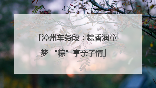 漳州车务段：粽香润童梦 “粽”享亲子情