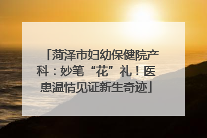 菏泽市妇幼保健院产科：妙笔“花”礼！医患温情见证新生奇迹