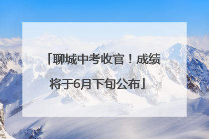 聊城中考收官！成绩将于6月下旬公布