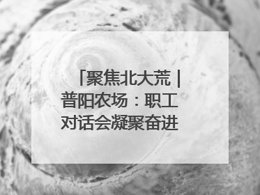 聚焦北大荒｜普阳农场：职工对话会凝聚奋进“强磁场”