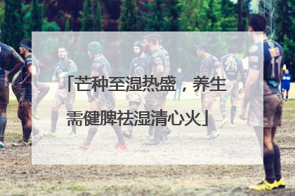 芒种至湿热盛，养生需健脾祛湿清心火