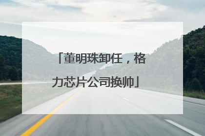 董明珠卸任，格力芯片公司换帅