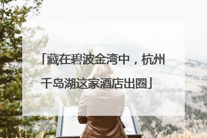 藏在碧波金湾中，杭州千岛湖这家酒店出圈